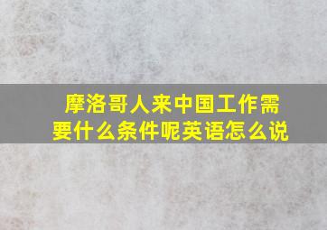 摩洛哥人来中国工作需要什么条件呢英语怎么说