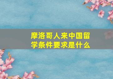 摩洛哥人来中国留学条件要求是什么