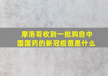 摩洛哥收到一批购自中国国药的新冠疫苗是什么