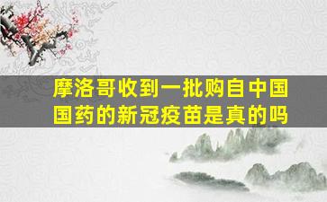 摩洛哥收到一批购自中国国药的新冠疫苗是真的吗