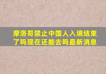 摩洛哥禁止中国人入境结束了吗现在还能去吗最新消息