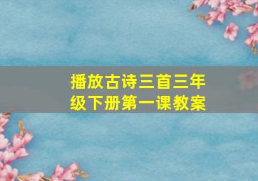 播放古诗三首三年级下册第一课教案