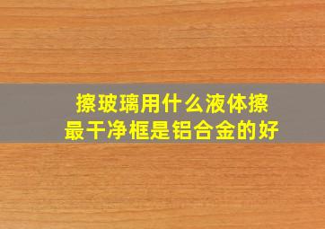 擦玻璃用什么液体擦最干净框是铝合金的好