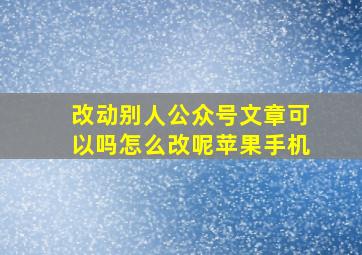 改动别人公众号文章可以吗怎么改呢苹果手机