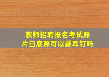 教师招聘报名考试照片白底照可以戴耳钉吗