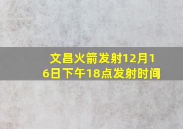 文昌火箭发射12月16日下午18点发射时间