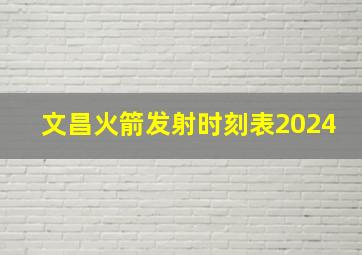 文昌火箭发射时刻表2024