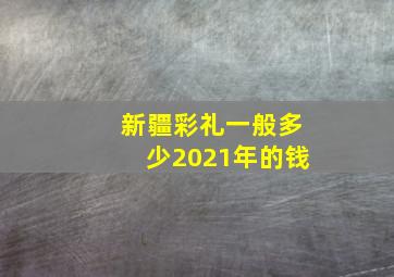 新疆彩礼一般多少2021年的钱