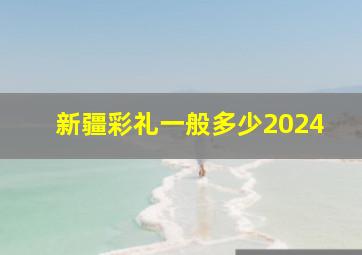 新疆彩礼一般多少2024