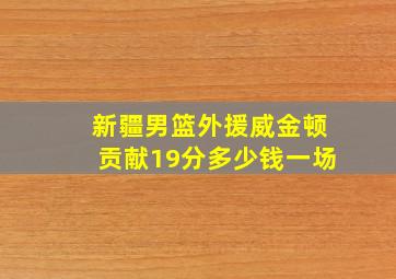 新疆男篮外援威金顿贡献19分多少钱一场