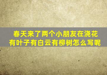 春天来了两个小朋友在浇花有叶子有白云有柳树怎么写呢