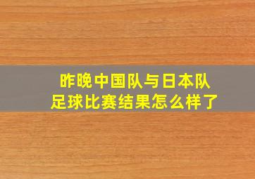 昨晚中国队与日本队足球比赛结果怎么样了