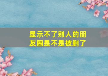 显示不了别人的朋友圈是不是被删了