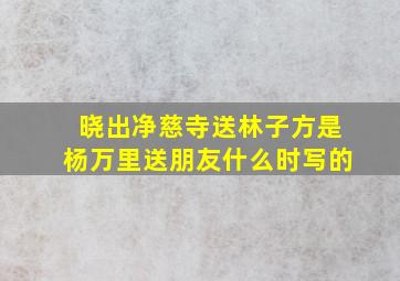 晓出净慈寺送林子方是杨万里送朋友什么时写的