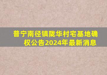 普宁南径镇陇华村宅基地确权公告2024年最新消息