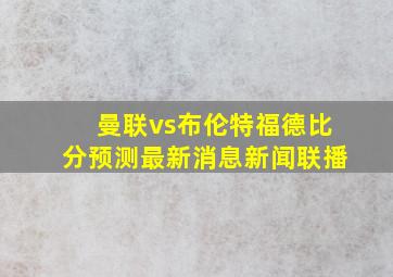 曼联vs布伦特福德比分预测最新消息新闻联播