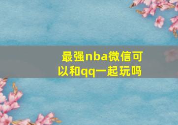 最强nba微信可以和qq一起玩吗