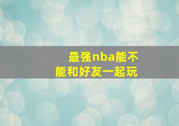 最强nba能不能和好友一起玩