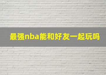 最强nba能和好友一起玩吗