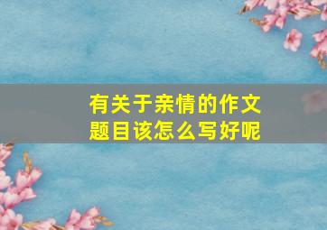 有关于亲情的作文题目该怎么写好呢