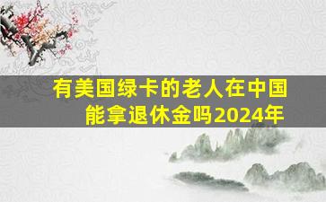 有美国绿卡的老人在中国能拿退休金吗2024年