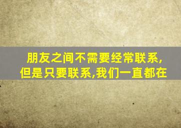 朋友之间不需要经常联系,但是只要联系,我们一直都在