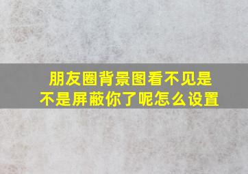 朋友圈背景图看不见是不是屏蔽你了呢怎么设置