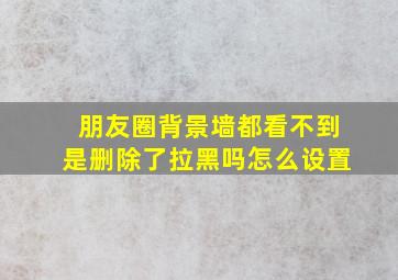 朋友圈背景墙都看不到是删除了拉黑吗怎么设置