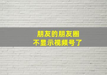 朋友的朋友圈不显示视频号了