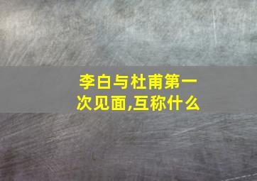 李白与杜甫第一次见面,互称什么