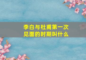 李白与杜甫第一次见面的时期叫什么