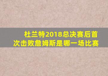 杜兰特2018总决赛后首次击败詹姆斯是哪一场比赛