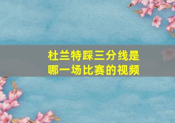 杜兰特踩三分线是哪一场比赛的视频