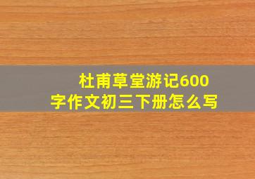 杜甫草堂游记600字作文初三下册怎么写