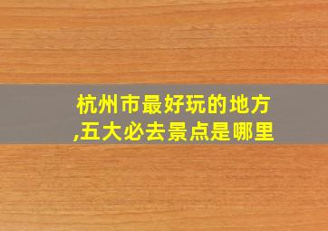 杭州市最好玩的地方,五大必去景点是哪里