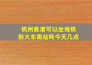 杭州良渚可以坐地铁到火车南站吗今天几点