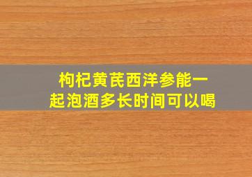 枸杞黄芪西洋参能一起泡酒多长时间可以喝