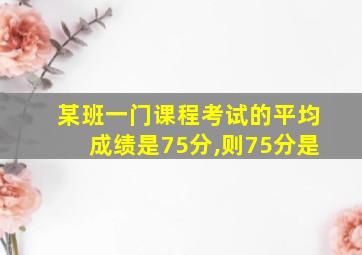 某班一门课程考试的平均成绩是75分,则75分是