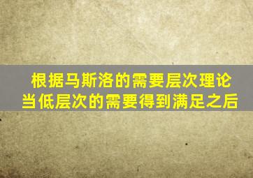 根据马斯洛的需要层次理论当低层次的需要得到满足之后