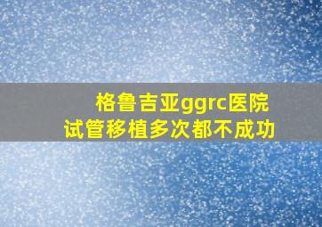 格鲁吉亚ggrc医院试管移植多次都不成功