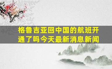 格鲁吉亚回中国的航班开通了吗今天最新消息新闻