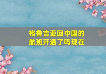 格鲁吉亚回中国的航班开通了吗现在