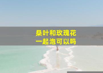 桑叶和玫瑰花一起泡可以吗