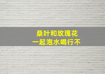 桑叶和玫瑰花一起泡水喝行不