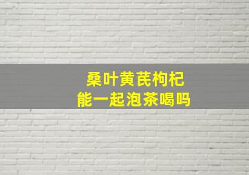 桑叶黄芪枸杞能一起泡茶喝吗