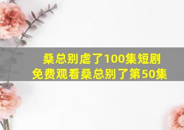 桑总别虐了100集短剧免费观看桑总别了第50集