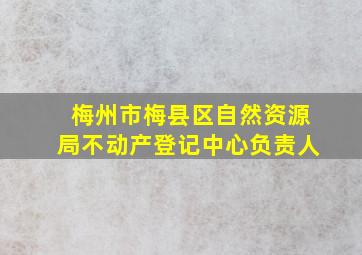 梅州市梅县区自然资源局不动产登记中心负责人