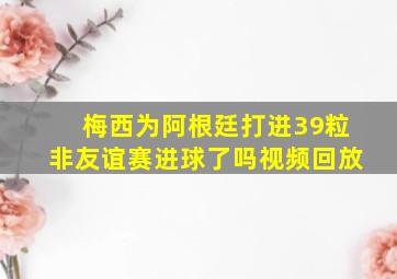 梅西为阿根廷打进39粒非友谊赛进球了吗视频回放