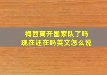 梅西离开国家队了吗现在还在吗英文怎么说