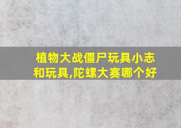 植物大战僵尸玩具小志和玩具,陀螺大赛哪个好